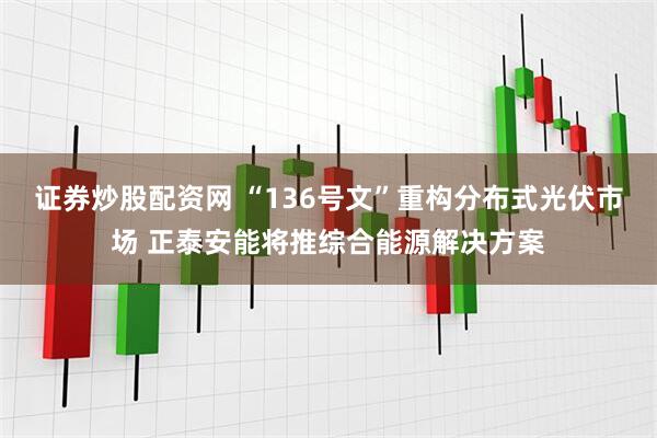 证券炒股配资网 “136号文”重构分布式光伏市场 正泰安能将推综合能源解决方案