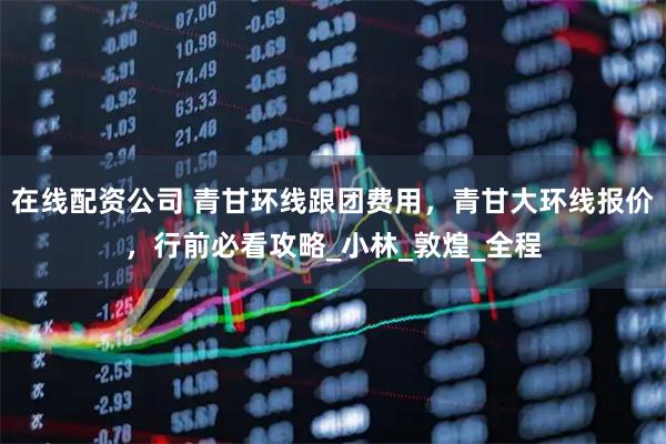 在线配资公司 青甘环线跟团费用，青甘大环线报价，行前必看攻略_小林_敦煌_全程