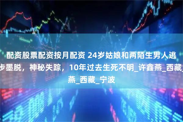 配资股票配资按月配资 24岁姑娘和两陌生男人逃票徒步墨脱，神秘失踪，10年过去生死不明_许鑫燕_西藏_宁波