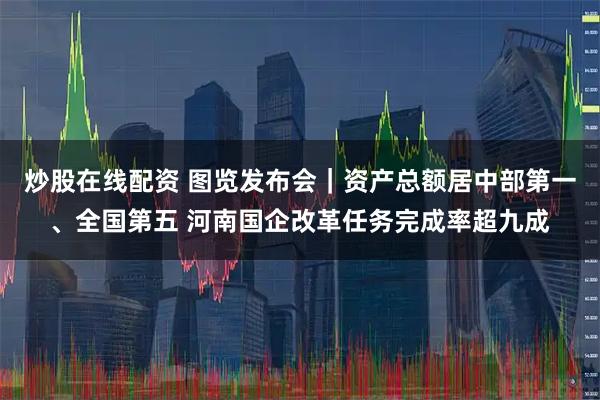 炒股在线配资 图览发布会｜资产总额居中部第一、全国第五 河南国企改革任务完成率超九成