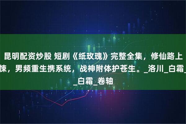 昆明配资炒股 短剧《纸玫瑰》完整全集，修仙路上遇惊悚，男频重生携系统，战神附体护苍生。_洛川_白霜_卷轴