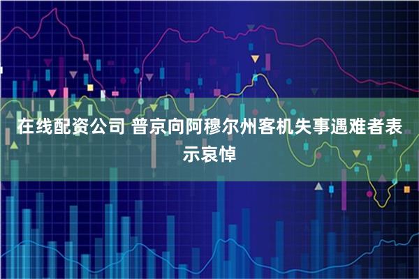 在线配资公司 普京向阿穆尔州客机失事遇难者表示哀悼