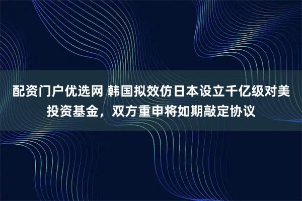 配资门户优选网 韩国拟效仿日本设立千亿级对美投资基金，双方重申将如期敲定协议