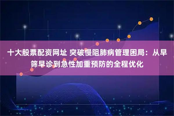 十大股票配资网址 突破慢阻肺病管理困局：从早筛早诊到急性加重预防的全程优化