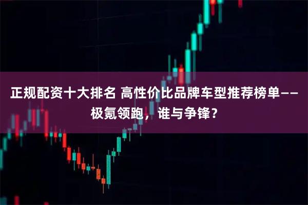 正规配资十大排名 高性价比品牌车型推荐榜单——极氪领跑，谁与争锋？