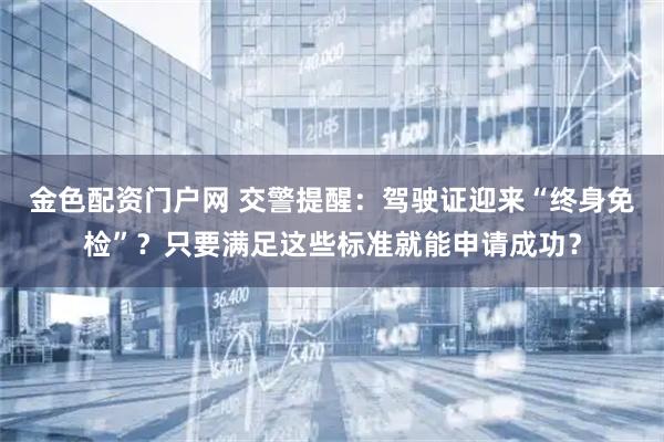 金色配资门户网 交警提醒：驾驶证迎来“终身免检”？只要满足这些标准就能申请成功？