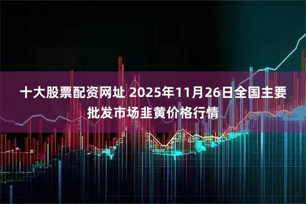 十大股票配资网址 2025年11月26日全国主要批发市场韭黄价格行情